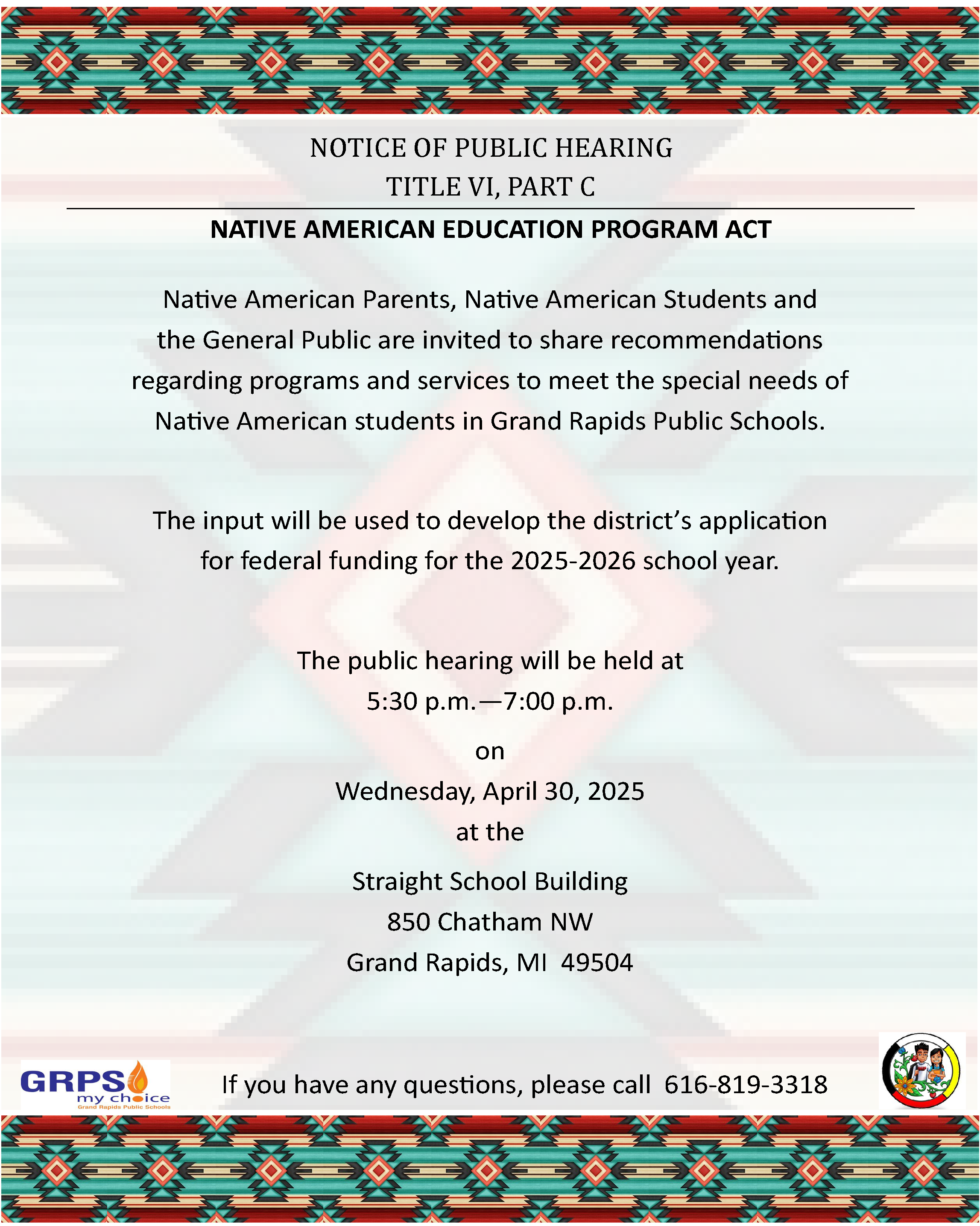 NOTICE OF PUBLIC HEARING TITLE VI, PART C NATIVE AMERICAN EDUCATION PROGRAM ACT Native American Parents, Native American Students and the General Public are invited to share recommendations regarding programs and services to meet the special needs of Native American students in Grand Rapids Public Schools. The input will be used to develop the district’s application for federal funding for the 2025-2026 school year. The public hearing will be held at 5:30 p.m.—7:00 p.m. on Wednesday, April 30, 2025 at the Straight School Building 850 Chatham NW Grand Rapids, MI 49504 If you have any questions, please call 616-819-3318